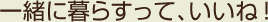 一緒に暮らすって、いいね！