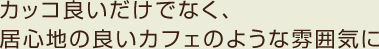 カッコ良いだけでなく、居心地の良いカフェのような雰囲気に